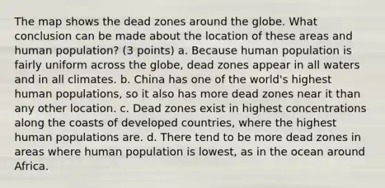 The map shows the dead zones around the globe. What conclusion can be made about the location of these areas and human population? (3 points) a. Because human population is fairly uniform across the globe, dead zones appear in all waters and in all climates. b. China has one of the world's highest human populations, so it also has more dead zones near it than any other location. c. Dead zones exist in highest concentrations along the coasts of developed countries, where the highest human populations are. d. There tend to be more dead zones in areas where human population is lowest, as in the ocean around Africa.