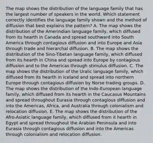 The map shows the distribution of the language family that has the largest number of speakers in the world. Which statement correctly identifies the language family shown and the method of diffusion that best explains the pattern? A. The map shows the distribution of the Amerindian language family, which diffused from its hearth in Canada and spread southward into South America through contagious diffusion and into Europe and Asia through trade and hierarchal diffusion. B. The map shows the distribution of the Sino-Tibetan language family, which diffused from its hearth in China and spread into Europe by contagious diffusion and to the Americas through stimulus diffusion. C. The map shows the distribution of the Uralic language family, which diffused from its hearth in Iceland and spread into northern Europe through contagious diffusion by Norse trading groups. D. The map shows the distribution of the Indo-European language family, which diffused from its hearth in the Caucasus Mountains and spread throughout Eurasia through contagious diffusion and into the Americas, Africa, and Australia through colonialism and relocation diffusion. E. The map shows the distribution of the Afro-Asiatic language family, which diffused from it hearth in Egypt and spread throughout the Arabian Peninsula and into Eurasia through contagious diffusion and into the Americas through colonialism and relocation diffusion.