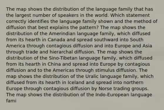 The map shows the distribution of the language family that has the largest number of speakers in the world. Which statement correctly identifies the language family shown and the method of diffusion that best explains the pattern? The map shows the distribution of the Amerindian language family, which diffused from its hearth in Canada and spread southward into South America through contagious diffusion and into Europe and Asia through trade and hierarchal diffusion. The map shows the distribution of the Sino-Tibetan language family, which diffused from its hearth in China and spread into Europe by contagious diffusion and to the Americas through stimulus diffusion. The map shows the distribution of the Uralic language family, which diffused from its hearth in Iceland and spread into northern Europe through contagious diffusion by Norse trading groups. The map shows the distribution of the Indo-European language fami