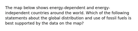 The map below shows energy-dependent and energy-independent countries around the world. Which of the following statements about the global distribution and use of fossil fuels is best supported by the data on the map?