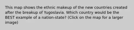 This map shows the ethnic makeup of the new countries created after the breakup of Yugoslavia. Which country would be the BEST example of a nation-state? (Click on the map for a larger image)