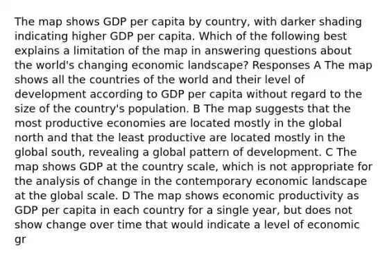 The map shows GDP per capita by country, with darker shading indicating higher GDP per capita. Which of the following best explains a limitation of the map in answering questions about the world's changing economic landscape? Responses A The map shows all the countries of the world and their level of development according to GDP per capita without regard to the size of the country's population. B The map suggests that the most productive economies are located mostly in the global north and that the least productive are located mostly in the global south, revealing a global pattern of development. C The map shows GDP at the country scale, which is not appropriate for the analysis of change in the contemporary economic landscape at the global scale. D The map shows economic productivity as GDP per capita in each country for a single year, but does not show change over time that would indicate a level of economic gr