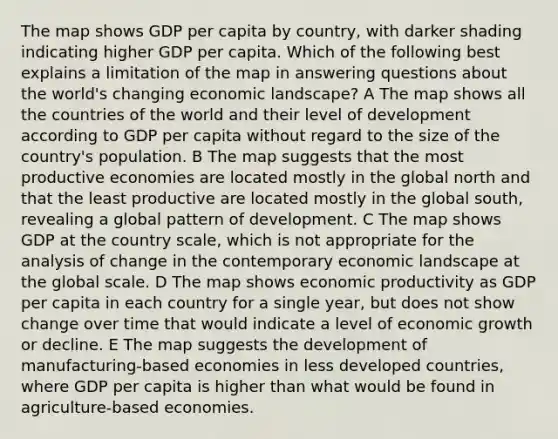 The map shows GDP per capita by country, with darker shading indicating higher GDP per capita. Which of the following best explains a limitation of the map in answering questions about the world's changing economic landscape? A The map shows all the countries of the world and their level of development according to GDP per capita without regard to the size of the country's population. B The map suggests that the most productive economies are located mostly in the global north and that the least productive are located mostly in the global south, revealing a global pattern of development. C The map shows GDP at the country scale, which is not appropriate for the analysis of change in the contemporary economic landscape at the global scale. D The map shows economic productivity as GDP per capita in each country for a single year, but does not show change over time that would indicate a level of economic growth or decline. E The map suggests the development of manufacturing-based economies in less developed countries, where GDP per capita is higher than what would be found in agriculture-based economies.