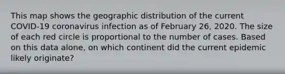 This map shows the geographic distribution of the current COVID-19 coronavirus infection as of February 26, 2020. The size of each red circle is proportional to the number of cases. Based on this data alone, on which continent did the current epidemic likely originate?