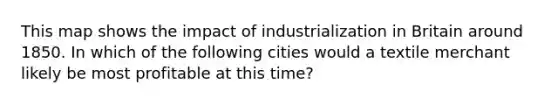 This map shows the impact of industrialization in Britain around 1850. In which of the following cities would a textile merchant likely be most profitable at this time?