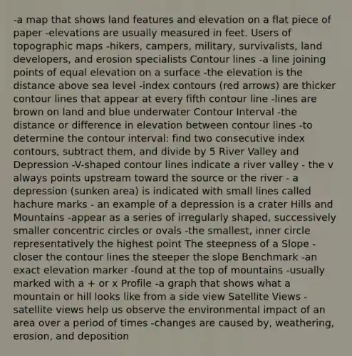 -a map that shows land features and elevation on a flat piece of paper -elevations are usually measured in feet. Users of topographic maps -hikers, campers, military, survivalists, land developers, and erosion specialists Contour lines -a line joining points of equal elevation on a surface -the elevation is the distance above sea level -index contours (red arrows) are thicker contour lines that appear at every fifth contour line -lines are brown on land and blue underwater Contour Interval -the distance or difference in elevation between contour lines -to determine the contour interval: find two consecutive index contours, subtract them, and divide by 5 River Valley and Depression -V-shaped contour lines indicate a river valley - the v always points upstream toward the source or the river - a depression (sunken area) is indicated with small lines called hachure marks - an example of a depression is a crater Hills and Mountains -appear as a series of irregularly shaped, successively smaller <a href='https://www.questionai.com/knowledge/kyLzXa957r-concentric-circles' class='anchor-knowledge'>concentric circles</a> or ovals -the smallest, inner circle representatively the highest point The steepness of a Slope -closer the contour lines the steeper the slope Benchmark -an exact elevation marker -found at the top of mountains -usually marked with a + or x Profile -a graph that shows what a mountain or hill looks like from a side view Satellite Views -satellite views help us observe the environmental impact of an area over a period of times -changes are caused by, weathering, erosion, and deposition