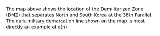 The map above shows the location of the Demilitarized Zone (DMZ) that separates North and South Korea at the 38th Parallel. The dark military demarcation line shown on the map is most directly an example of a(n)