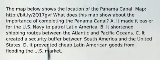 The map below shows the location of the Panama Canal: Map: http://bit.ly/2Q17gvf What does this map show about the importance of completing the Panama Canal? A. It made it easier for the U.S. Navy to patrol Latin America. B. It shortened shipping routes between the Atlantic and Pacific Oceans. C. It created a security buffer between South America and the United States. D. It prevented cheap Latin American goods from flooding the U.S. market.