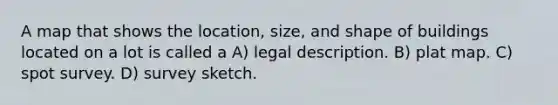 A map that shows the location, size, and shape of buildings located on a lot is called a A) legal description. B) plat map. C) spot survey. D) survey sketch.