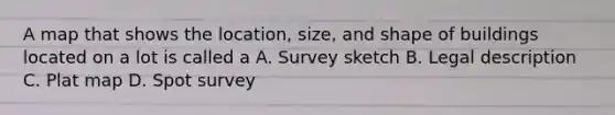 A map that shows the location, size, and shape of buildings located on a lot is called a A. Survey sketch B. Legal description C. Plat map D. Spot survey