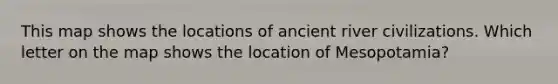 This map shows the locations of ancient river civilizations. Which letter on the map shows the location of Mesopotamia?