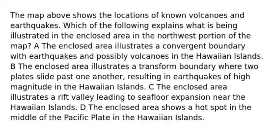 The map above shows the locations of known volcanoes and earthquakes. Which of the following explains what is being illustrated in the enclosed area in the northwest portion of the map? A The enclosed area illustrates a convergent boundary with earthquakes and possibly volcanoes in the Hawaiian Islands. B The enclosed area illustrates a transform boundary where two plates slide past one another, resulting in earthquakes of high magnitude in the Hawaiian Islands. C The enclosed area illustrates a rift valley leading to seafloor expansion near the Hawaiian Islands. D The enclosed area shows a hot spot in the middle of the Pacific Plate in the Hawaiian Islands.