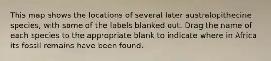 This map shows the locations of several later australopithecine species, with some of the labels blanked out. Drag the name of each species to the appropriate blank to indicate where in Africa its fossil remains have been found.