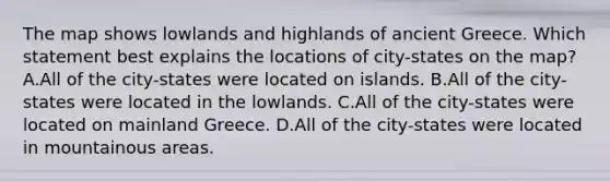 The map shows lowlands and highlands of ancient Greece. Which statement best explains the locations of city-states on the map? A.All of the city-states were located on islands. B.All of the city-states were located in the lowlands. C.All of the city-states were located on mainland Greece. D.All of the city-states were located in mountainous areas.