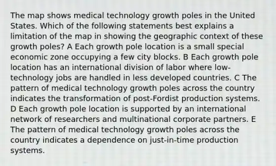 The map shows medical technology growth poles in the United States. Which of the following statements best explains a limitation of the map in showing the geographic context of these growth poles? A Each growth pole location is a small special economic zone occupying a few city blocks. B Each growth pole location has an international division of labor where low-technology jobs are handled in less developed countries. C The pattern of medical technology growth poles across the country indicates the transformation of post-Fordist production systems. D Each growth pole location is supported by an international network of researchers and multinational corporate partners. E The pattern of medical technology growth poles across the country indicates a dependence on just-in-time production systems.