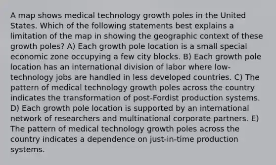 A map shows medical technology growth poles in the United States. Which of the following statements best explains a limitation of the map in showing the geographic context of these growth poles? A) Each growth pole location is a small special economic zone occupying a few city blocks. B) Each growth pole location has an international division of labor where low-technology jobs are handled in less developed countries. C) The pattern of medical technology growth poles across the country indicates the transformation of post-Fordist production systems. D) Each growth pole location is supported by an international network of researchers and multinational corporate partners. E) The pattern of medical technology growth poles across the country indicates a dependence on just-in-time production systems.