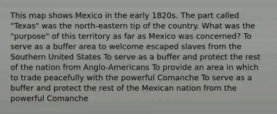 This map shows Mexico in the early 1820s. The part called "Texas" was the north-eastern tip of the country. What was the "purpose" of this territory as far as Mexico was concerned? To serve as a buffer area to welcome escaped slaves from the Southern United States To serve as a buffer and protect the rest of the nation from Anglo-Americans To provide an area in which to trade peacefully with the powerful Comanche To serve as a buffer and protect the rest of the Mexican nation from the powerful Comanche