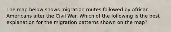 The map below shows migration routes followed by African Americans after the Civil War. Which of the following is the best explanation for the migration patterns shown on the map?