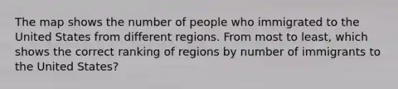 The map shows the number of people who immigrated to the United States from different regions. From most to least, which shows the correct ranking of regions by number of immigrants to the United States?