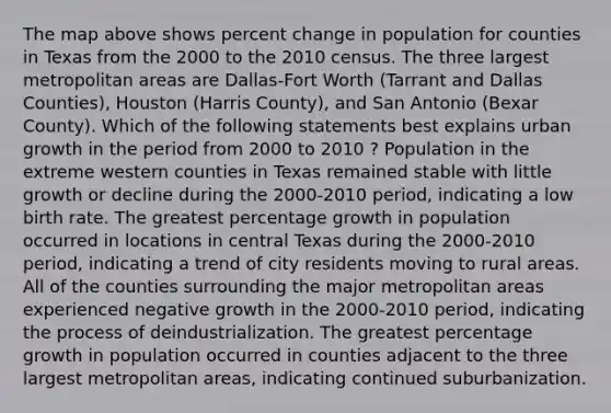 The map above shows percent change in population for counties in Texas from the 2000 to the 2010 census. The three largest metropolitan areas are Dallas-Fort Worth (Tarrant and Dallas Counties), Houston (Harris County), and San Antonio (Bexar County). Which of the following statements best explains urban growth in the period from 2000 to 2010 ? Population in the extreme western counties in Texas remained stable with little growth or decline during the 2000-2010 period, indicating a low birth rate. The greatest percentage growth in population occurred in locations in central Texas during the 2000-2010 period, indicating a trend of city residents moving to rural areas. All of the counties surrounding the major metropolitan areas experienced negative growth in the 2000-2010 period, indicating the process of deindustrialization. The greatest percentage growth in population occurred in counties adjacent to the three largest metropolitan areas, indicating continued suburbanization.