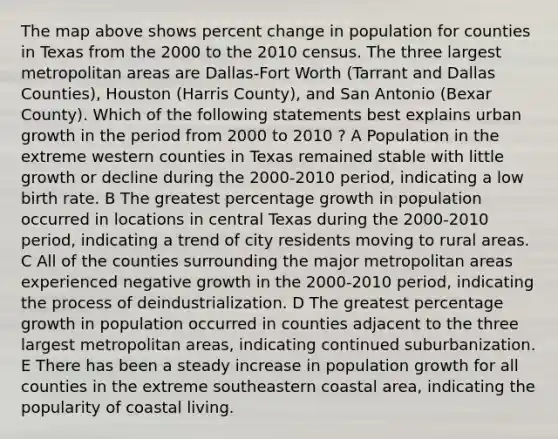 The map above shows percent change in population for counties in Texas from the 2000 to the 2010 census. The three largest metropolitan areas are Dallas-Fort Worth (Tarrant and Dallas Counties), Houston (Harris County), and San Antonio (Bexar County). Which of the following statements best explains urban growth in the period from 2000 to 2010 ? A Population in the extreme western counties in Texas remained stable with little growth or decline during the 2000-2010 period, indicating a low birth rate. B The greatest percentage growth in population occurred in locations in central Texas during the 2000-2010 period, indicating a trend of city residents moving to rural areas. C All of the counties surrounding the major metropolitan areas experienced negative growth in the 2000-2010 period, indicating the process of deindustrialization. D The greatest percentage growth in population occurred in counties adjacent to the three largest metropolitan areas, indicating continued suburbanization. E There has been a steady increase in population growth for all counties in the extreme southeastern coastal area, indicating the popularity of coastal living.