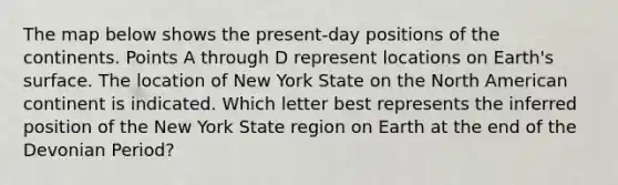 The map below shows the present-day positions of the continents. Points A through D represent locations on Earth's surface. The location of New York State on the North American continent is indicated. Which letter best represents the inferred position of the New York State region on Earth at the end of the Devonian Period?