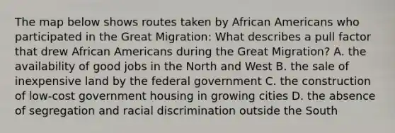 The map below shows routes taken by African Americans who participated in the Great Migration: What describes a pull factor that drew African Americans during the Great Migration? A. the availability of good jobs in the North and West B. the sale of inexpensive land by the federal government C. the construction of low-cost government housing in growing cities D. the absence of segregation and racial discrimination outside the South