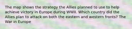 The map shows the strategy the Allies planned to use to help achieve victory in Europe during WWII. Which country did the Allies plan to attack on both the eastern and western fronts? The War in Europe