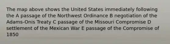 The map above shows the United States immediately following the A passage of the Northwest Ordinance B negotiation of the Adams-Onis Treaty C passage of the Missouri Compromise D settlement of the Mexican War E passage of the Compromise of 1850