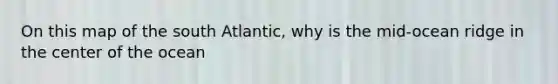 On this map of the south Atlantic, why is the mid-ocean ridge in the center of the ocean