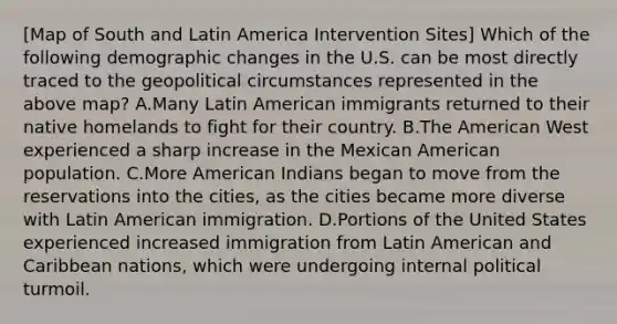 [Map of South and Latin America Intervention Sites] Which of the following demographic changes in the U.S. can be most directly traced to the geopolitical circumstances represented in the above map? A.Many Latin American immigrants returned to their native homelands to fight for their country. B.The American West experienced a sharp increase in the Mexican American population. C.More American Indians began to move from the reservations into the cities, as the cities became more diverse with Latin American immigration. D.Portions of the United States experienced increased immigration from Latin American and Caribbean nations, which were undergoing internal political turmoil.