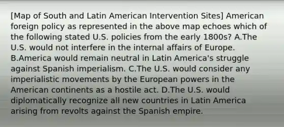 [Map of South and Latin American Intervention Sites] American foreign policy as represented in the above map echoes which of the following stated U.S. policies from the early 1800s? A.The U.S. would not interfere in the internal affairs of Europe. B.America would remain neutral in Latin America's struggle against Spanish imperialism. C.The U.S. would consider any imperialistic movements by the European powers in the American continents as a hostile act. D.The U.S. would diplomatically recognize all new countries in Latin America arising from revolts against the Spanish empire.