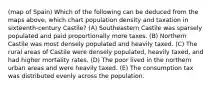 (map of Spain) Which of the following can be deduced from the maps above, which chart population density and taxation in sixteenth-century Castile? (A) Southeastern Castile was sparsely populated and paid proportionally more taxes. (B) Northern Castile was most densely populated and heavily taxed. (C) The rural areas of Castile were densely populated, heavily taxed, and had higher mortality rates. (D) The poor lived in the northern urban areas and were heavily taxed. (E) The consumption tax was distributed evenly across the population.