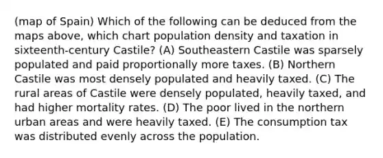 (map of Spain) Which of the following can be deduced from the maps above, which chart population density and taxation in sixteenth-century Castile? (A) Southeastern Castile was sparsely populated and paid proportionally more taxes. (B) Northern Castile was most densely populated and heavily taxed. (C) The rural areas of Castile were densely populated, heavily taxed, and had higher mortality rates. (D) The poor lived in the northern urban areas and were heavily taxed. (E) The consumption tax was distributed evenly across the population.