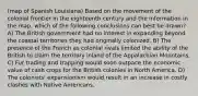 (map of Spanish Louisiana) Based on the movement of the colonial frontier in the eighteenth century and the information in the map, which of the following conclusions can best be drawn? A) The British government had no interest in expanding beyond the coastal territories they had originally colonized. B) The presence of the French as colonial rivals limited the ability of the British to claim the territory inland of the Appalachian Mountains. C) Fur trading and trapping would soon outpace the economic value of cash crops for the British colonies in North America. D) The colonists' expansionism would result in an increase in costly clashes with Native Americans.