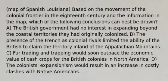 (map of Spanish Louisiana) Based on the movement of the colonial frontier in the eighteenth century and the information in the map, which of the following conclusions can best be drawn? A) The British government had no interest in expanding beyond the coastal territories they had originally colonized. B) The presence of the French as colonial rivals limited the ability of the British to claim the territory inland of the Appalachian Mountains. C) Fur trading and trapping would soon outpace the economic value of cash crops for the British colonies in North America. D) The colonists' expansionism would result in an increase in costly clashes with Native Americans.