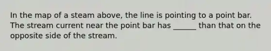 In the map of a steam above, the line is pointing to a point bar. The stream current near the point bar has ______ than that on the opposite side of the stream.