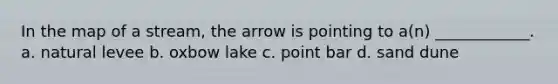 In the map of a stream, the arrow is pointing to a(n) ____________. a. natural levee b. oxbow lake c. point bar d. sand dune