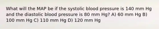 What will the MAP be if the systolic blood pressure is 140 mm Hg and the diastolic blood pressure is 80 mm Hg? A) 60 mm Hg B) 100 mm Hg C) 110 mm Hg D) 120 mm Hg