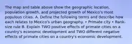 The map and table above show the geographic location, population growth, and projected growth of Mexico's most populous cities. A. Define the following terms and describe how each relates to Mexico's urban geography. • Primate city • Rank-size rule B. Explain TWO positive effects of primate cities on a country's economic development and TWO different negative effects of primate cities on a country's economic development.