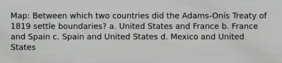 Map: Between which two countries did the Adams-Onís Treaty of 1819 settle boundaries? a. United States and France b. France and Spain c. Spain and United States d. Mexico and United States