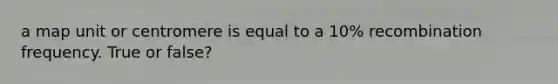 a map unit or centromere is equal to a 10% recombination frequency. True or false?