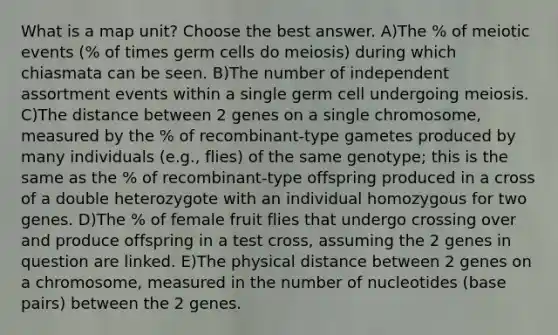 What is a map unit? Choose the best answer. A)The % of meiotic events (% of times germ cells do meiosis) during which chiasmata can be seen. B)The number of independent assortment events within a single germ cell undergoing meiosis. C)The distance between 2 genes on a single chromosome, measured by the % of recombinant-type gametes produced by many individuals (e.g., flies) of the same genotype; this is the same as the % of recombinant-type offspring produced in a cross of a double heterozygote with an individual homozygous for two genes. D)The % of female fruit flies that undergo crossing over and produce offspring in a test cross, assuming the 2 genes in question are linked. E)The physical distance between 2 genes on a chromosome, measured in the number of nucleotides (base pairs) between the 2 genes.