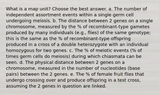 What is a map unit? Choose the best answer. a. The number of independent assortment events within a single germ cell undergoing meiosis. b. The distance between 2 genes on a single chromosome, measured by the % of recombinant-type gametes produced by many individuals (e.g., flies) of the same genotype; this is the same as the % of recombinant-type offspring produced in a cross of a double heterozygote with an individual homozygous for two genes. c. The % of meiotic events (% of times germ cells do meiosis) during which chiasmata can be seen. d. The physical distance between 2 genes on a chromosome, measured in the number of nucleotides (base pairs) between the 2 genes. e. The % of female fruit flies that undergo crossing over and produce offspring in a test cross, assuming the 2 genes in question are linked.