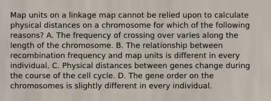 Map units on a linkage map cannot be relied upon to calculate physical distances on a chromosome for which of the following reasons? A. The frequency of crossing over varies along the length of the chromosome. B. The relationship between recombination frequency and map units is different in every individual. C. Physical distances between genes change during the course of the cell cycle. D. The gene order on the chromosomes is slightly different in every individual.