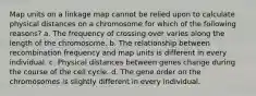 Map units on a linkage map cannot be relied upon to calculate physical distances on a chromosome for which of the following reasons? a. The frequency of crossing over varies along the length of the chromosome. b. The relationship between recombination frequency and map units is different in every individual. c. Physical distances between genes change during the course of the cell cycle. d. The gene order on the chromosomes is slightly different in every individual.