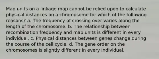 Map units on a linkage map cannot be relied upon to calculate physical distances on a chromosome for which of the following reasons? a. The frequency of crossing over varies along the length of the chromosome. b. The relationship between recombination frequency and map units is different in every individual. c. Physical distances between genes change during the course of the cell cycle. d. The gene order on the chromosomes is slightly different in every individual.