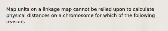 Map units on a linkage map cannot be relied upon to calculate physical distances on a chromosome for which of the following reasons