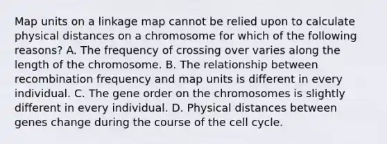 Map units on a linkage map cannot be relied upon to calculate physical distances on a chromosome for which of the following reasons? A. The frequency of crossing over varies along the length of the chromosome. B. The relationship between recombination frequency and map units is different in every individual. C. The gene order on the chromosomes is slightly different in every individual. D. Physical distances between genes change during the course of the cell cycle.