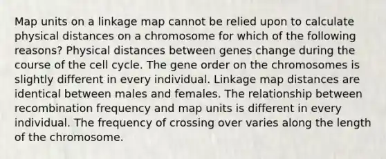 Map units on a linkage map cannot be relied upon to calculate physical distances on a chromosome for which of the following reasons? Physical distances between genes change during the course of the <a href='https://www.questionai.com/knowledge/keQNMM7c75-cell-cycle' class='anchor-knowledge'>cell cycle</a>. The gene order on the chromosomes is slightly different in every individual. Linkage map distances are identical between males and females. The relationship between recombination frequency and map units is different in every individual. The frequency of crossing over varies along the length of the chromosome.